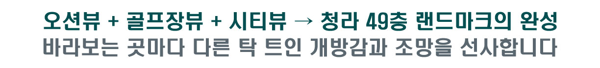 오션뷰 + 골프장뷰 + 시티뷰 확보 → 청라 49층 랜드마크의 완성    바라보는 곳마다 다른 탁 트인 개방감과 조망을 선사합니다   